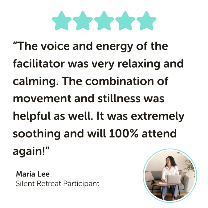 Silent Retreat Program Testimonial reading: “The voice and energy of the facilitator was very relaxing and calming. The combination of movement and stillness was helpful as well. It was extremely soothing and will 100% attend again!”
